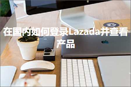 跨境电商知识:在国内如何登录Lazada并查看产品